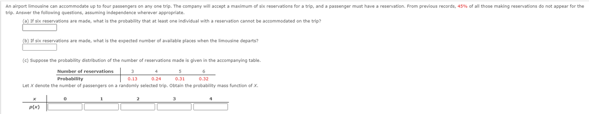 An airport limousine can accommodate up to four passengers on any one trip. The company will accept a maximum of six reservations for a trip, and a passenger must have a reservation. From previous records, 45% of all those making reservations do not appear for the
trip. Answer the following questions, assuming independence wherever appropriate.
(a) If six reservations are made, what is the probability that at least one individual with
reservation cannot be accommodated on the trip?
(b) If six reservations are made, what is the expected number of available places when the limousine departs?
(c) Suppose the probability distribution of the number of reservations made is given in the accompanying table.
Number of reservations
3
4
5
Probability
0.13
0.24
0.31
0.32
Let X denote the number of passengers on a randomly selected trip. Obtain the probability mass function of X.
p(x)
