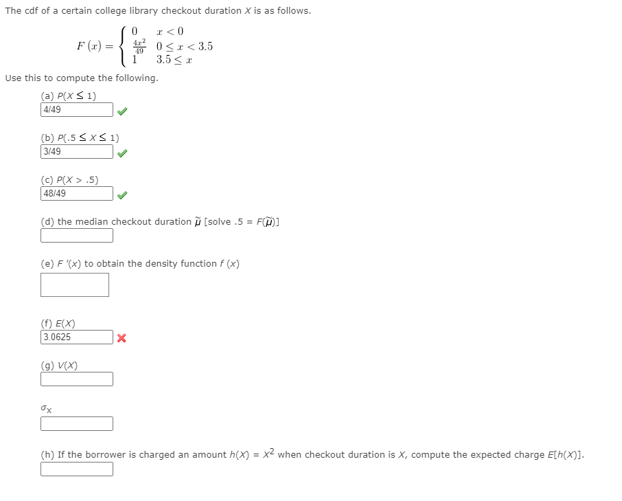 The cdf of a certain college library checkout duration X is as follows.
r < 0
F (x) = { 0 <x < 3.5
1
3.5 < a
Use this to compute the following.
(a) P(X < 1)
4/49
(b) P(.5 < x< 1)
3/49
(c) P(X > .5)
48/49
(d) the median checkout duration i [solve .5 = F(M]
(e) F '(x) to obtain the density function f (x)
(f) E(X)
3.0625
(g) V(X)
Ox
(h) If the borrower is charged an amount h(X) = x² when checkout duration is X, compute the expected charge E[h(X)].
