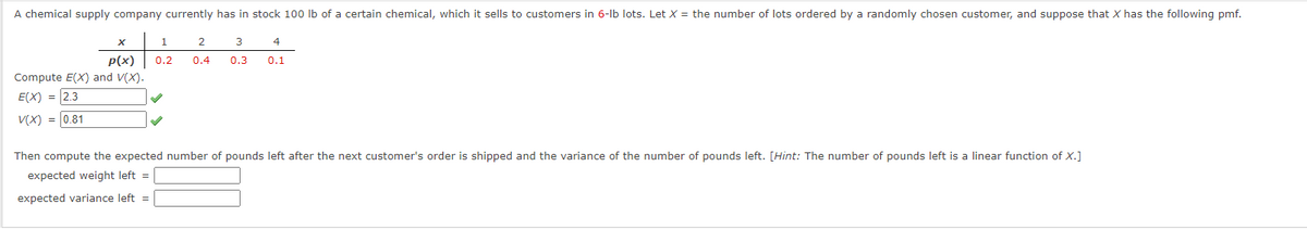 A chemical supply company currently has in stock 100 Ib of a certain chemical, which it sells to customers in 6-lb lots. Let X = the number of lots ordered by a randomly chosen customer, and suppose that X has the following pmf.
1
2
3
4
P(x)
0.2
0.4
0.3
0.1
Compute E(X) and V(X).
E(X) = 2.3
V(X) = 0.81
Then compute the expected number of pounds left after the next customer's order is shipped and the variance of the number of pounds left. [Hint: The number of pounds left is a linear function of x.]
expected weight left =
expected variance left =
