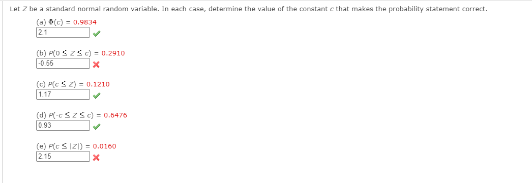 Let Z be a standard normal random variable. In each case, determine the value of the constant c that makes the probability statement correct.
(a) (c) = 0.9834
2.1
(b) P(0 <ZS c) = 0.2910
-0.55
(c) P(c SZ) = 0.1210
1.17
(d) P(-c <Z Sc) = 0.6476
0.93
(e) P(c SIZ|) = 0.0160
2.15
