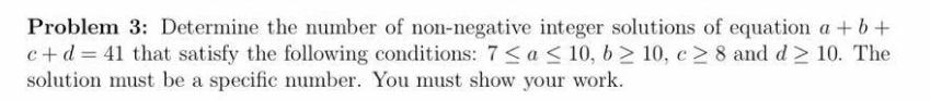 Problem 3: Determine the number of non-negative integer solutions of equation a +b+
c+d = 41 that satisfy the following conditions: 7<a< 10, 6 > 10, c > 8 and d > 10. The
solution must be a specific number. You must show your work.
