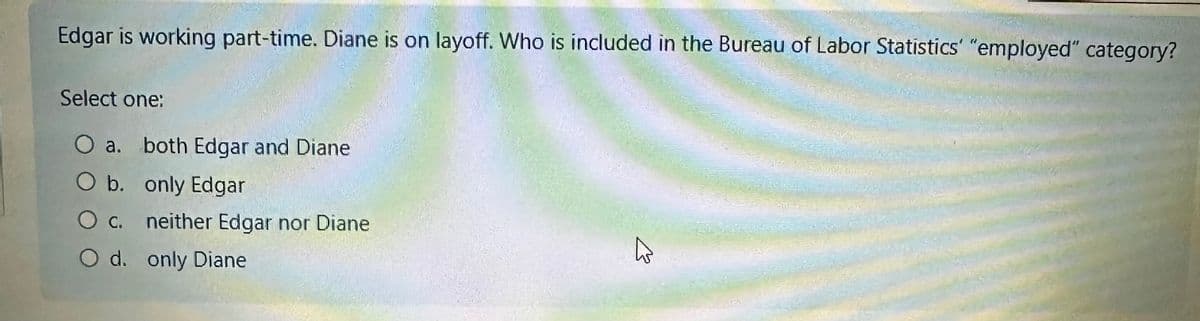 Edgar is working part-time. Diane is on layoff. Who is included in the Bureau of Labor Statistics' "employed" category?
Select one:
O a. both Edgar and Diane
O b. only Edgar
O C.
neither Edgar nor Diane
O d. only Diane
4