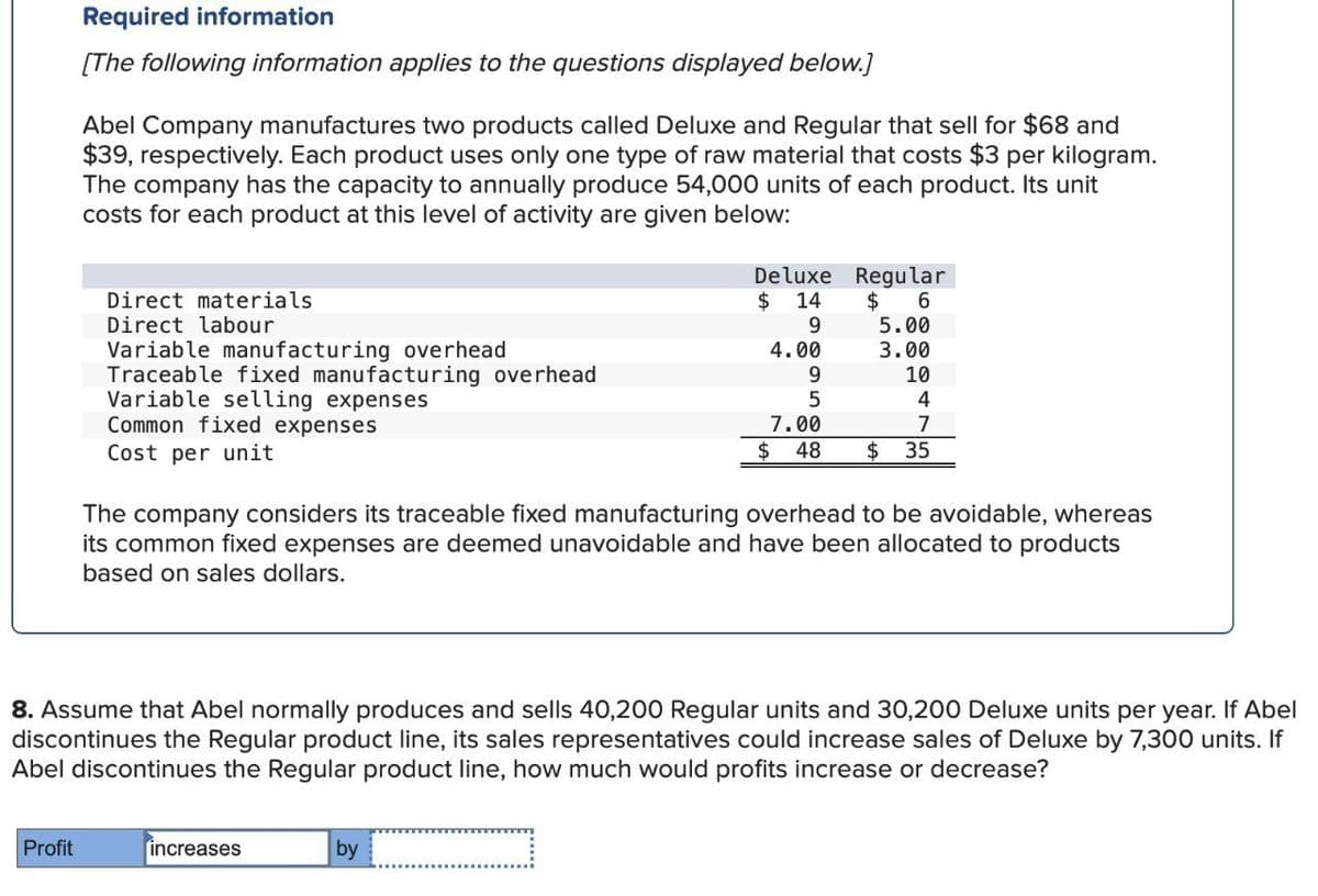 Required information
[The following information applies to the questions displayed below.]
Abel Company manufactures two products called Deluxe and Regular that sell for $68 and
$39, respectively. Each product uses only one type of raw material that costs $3 per kilogram.
The company has the capacity to annually produce 54,000 units of each product. Its unit
costs for each product at this level of activity are given below:
Direct materials
Direct labour
Variable manufacturing overhead
Traceable fixed manufacturing overhead
Variable selling expenses
Common fixed expenses
Deluxe
$ 14
Regular
$
6
9
5.00
4.00
3.00
9
10
5
4
7.00
7
$ 48
$
35
Cost per unit
The company considers its traceable fixed manufacturing overhead to be avoidable, whereas
its common fixed expenses are deemed unavoidable and have been allocated to products
based on sales dollars.
8. Assume that Abel normally produces and sells 40,200 Regular units and 30,200 Deluxe units per year. If Abel
discontinues the Regular product line, its sales representatives could increase sales of Deluxe by 7,300 units. If
Abel discontinues the Regular product line, how much would profits increase or decrease?
Profit
increases
by