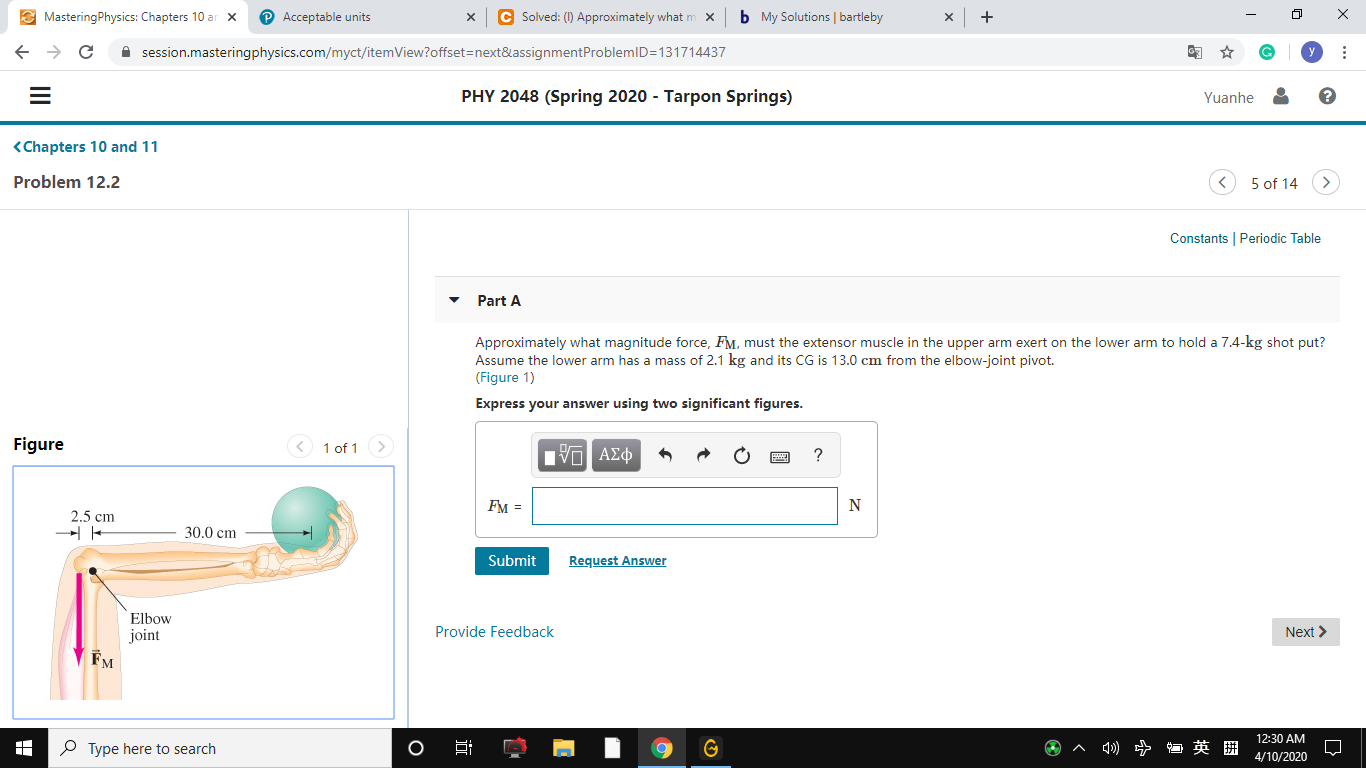 E MasteringPhysics: Chapters 10 ar x
P Acceptable units
C Solved: (1) Approximately what m x
b My Solutions | bartleby
х
х
A session.masteringphysics.com/myct/itemView?offset=next&assignmentProblemID=131714437
PHY 2048 (Spring 2020 - Tarpon Springs)
Yuanhe &
<Chapters 10 and 11
Problem 12.2
5 of 14
Constants | Periodic Table
Part A
Approximately what magnitude force, FM, must the extensor muscle in the upper arm exert on the lower arm to hold a 7.4-kg shot put?
Assume the lower arm has a mass of 2.1 kg and its CG is 13.0 cm from the elbow-joint pivot.
(Figure 1)
Express your answer using two significant figures.
Figure
< 1 of 1>
να Αφ
Fм -
2.5 cm
30.0 cm
Submit
Request Answer
Elbow
joint
FM
Provide Feedback
Next >
12:30 AM
P Type here to search
4/10/2020
