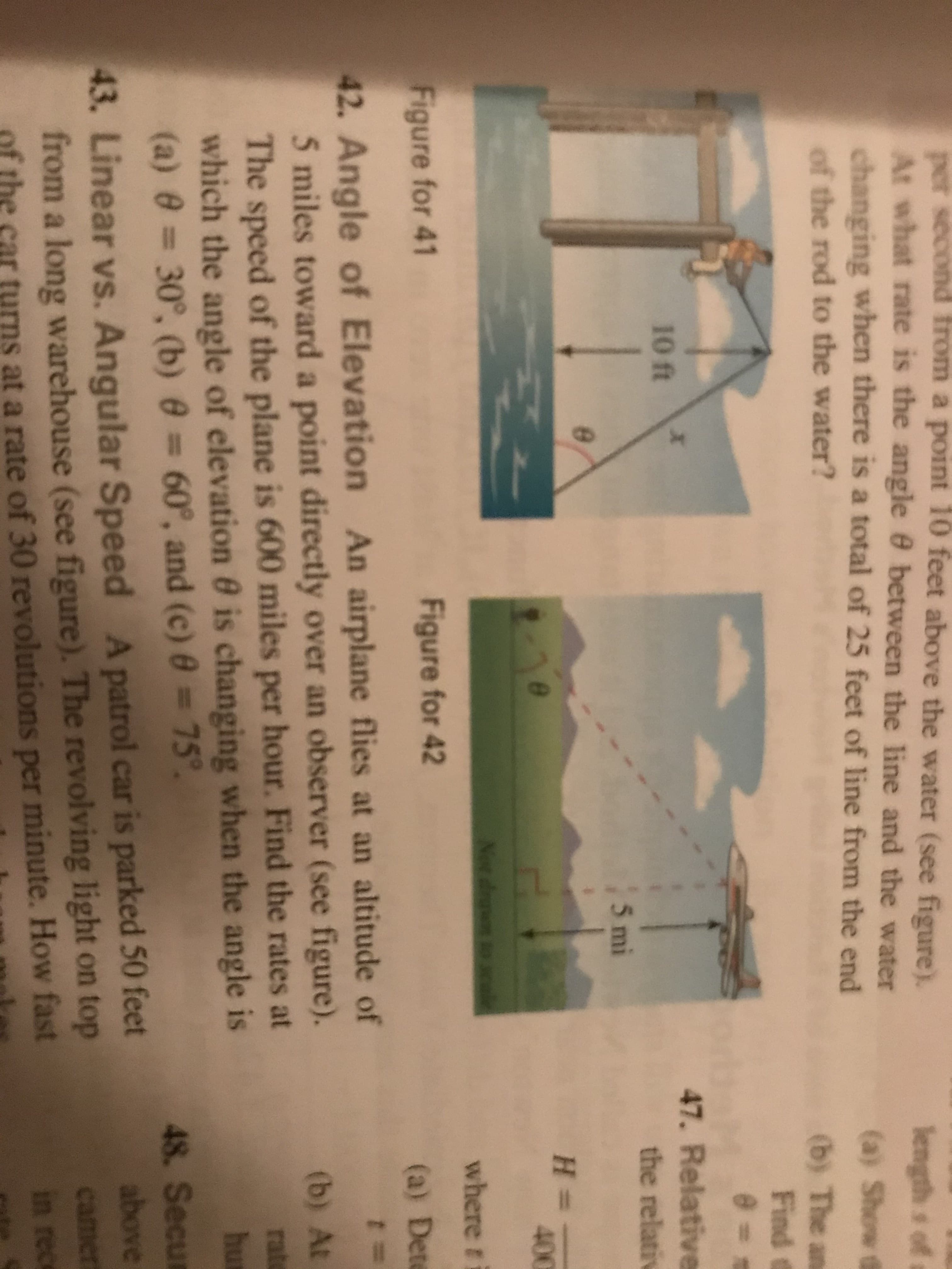 per second from a point 10 feet above the water (see figure).
At what rate is the angle 0 between the line and the water
changing when there is a total of 25 feet of line from the end
length s of
(a) Show (
of the rod to the water?
(b) The an
Find B
e = s
47. Relative
10 ft
the relativ
5 mi
H =
400
Net drto
where ri
Figure for 41
Figure for 42
(a) Dete
42. Angle of Elevation An airplane flies at an altitude of
5 miles toward a point directly over an observer (see figure).
The speed of the plane is 600 miles per hour. Find the rates at
which the angle of elevation 0 is changing when the angle is
(a) 0 30°, (b) 0 = 60°, and (c) = 75°
t=
(b) At
rate
hu
48. Secur
above
43. Linear vs. Angular Speed A patrol car is parked 50 feet
from a long warehouse (see figure). The revolving light on top
at a rate of 30 revolutions per minute. How fast
camer
in rece
