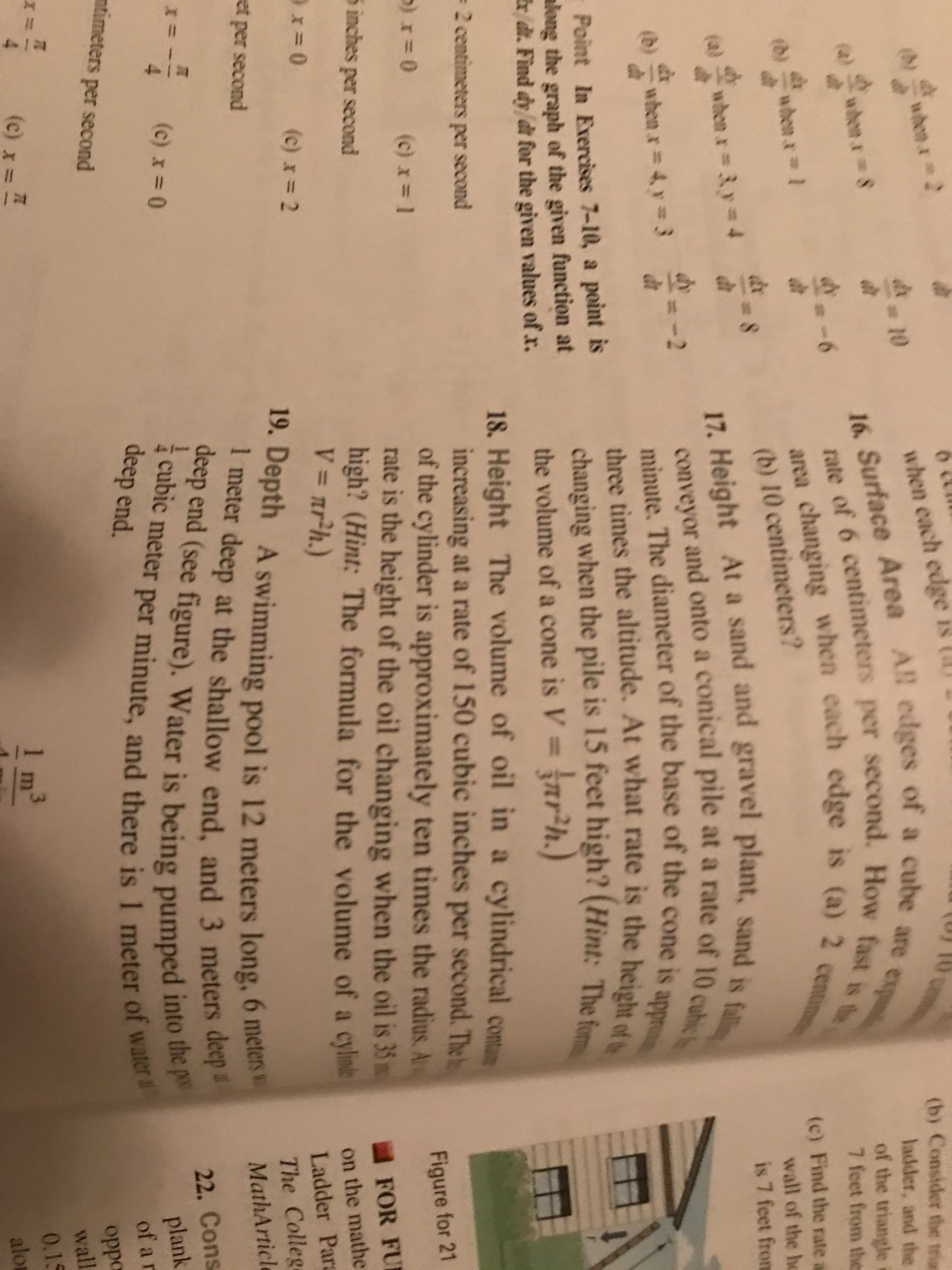 4 1 2
1 &l
r1B &/
1
414 44 41441
1W
0
wden2
when cach edge is (
16. Surface Area All edges of a cube are ex
rate of 6 centimeters per second. How fast is te
area changing when each edge is (a) 2 centime
(b) Consider the trian
ladder, and the
of the triangle
7 feet from the
wdee r S
(c) Find the rate a
wall of the ho
(b)
aden a 1
(b) 10 centimeters?
de
whena3y4
17. Height At a sand and gravel plant, sand is fallin
is 7 feet from
(a)
conveyor and onto a conical pile at a rate of 10 cubic
minute. The diameter of the base of the cone is appr
three times the altitude. At what rate is the height of t
changing when the pile is 15 feet high? (Hint: The fom
the volume of a cone is V = nrh.)
18. Height The volume of oil in a cylindrical comu
increasing at a rate of 150 cubic inches per second. The
of the cylinder is approximately ten times the radius. A
rate is the height of the oil changing when the oil is 35 m
high? (Hint: The formula for the volume of a cylne
V= nr?h.)
-2
(b)
whenx = 4y3
Point In Exercises 7-10, a point is
along the graph of the given function at
rd. Find dy dt for the given values of x.
2 centimeters per second
)r0
(c) x = 1
Figure for 21
5 inches per second
FOR FU
on the mathe
x 0
(c) x 2
(c) x=2
Ladder Para
19. Depth A swimming pool is 12 meters long, 6 meters
I meter deep at the shallow end, and 3 meters dep
deep end (see figure). Water is being pumped into the p
cubic meter per minute, and there is 1 meter of water
The Colleg
et per second
MathArticle
22. Cons
plank
of a r
*
4
(c) x 0
deep end.
mtimeters per second
oppo
wall
(c)
1 m
0.1S
alo
