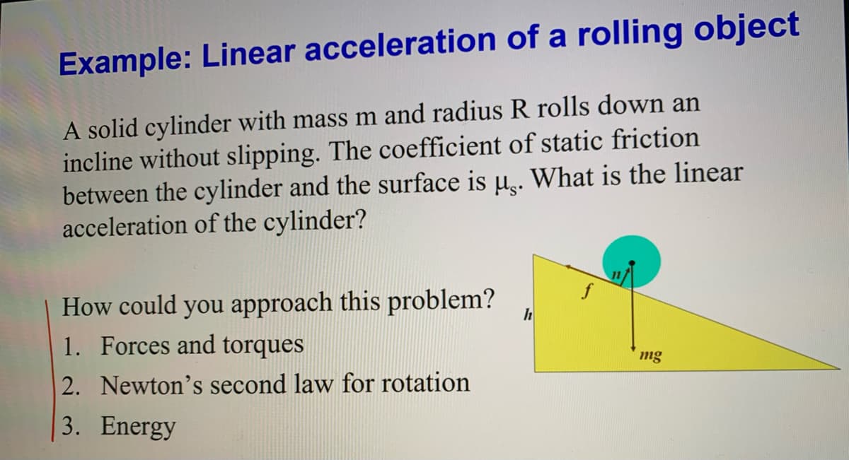 Example: Linear acceleration of a rolling object
A solid cylinder with mass m and radius R rolls down an
incline without slipping. The coefficient of static friction
between the cylinder and the surface is u.. What is the linear
acceleration of the cylinder?
How could you approach this problem?
1. Forces and torques
mg
2. Newton's second law for rotation
3. Energy
