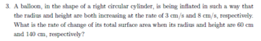 3. A balloon, in the shape of a right circular cylinder, is being inflated in such a way that
the radius and height are both increasing at the rate of 3 cm/s and 8 cm/s, respectively.
What is the rate of change of its total surface area when its radius and height are 60 cm
and 140 cm, respectively?
