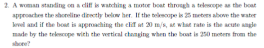 2. A woman standing on a cliff is watching a motor boat through a telescope as the boat
approaches the shoreline directly below her. If the telescope is 25 meters above the water
level and if the boat is approaching the cliff at 20 m/s, at what rate is the acute angle
made by the telescope with the vertical changing when the boat is 250 meters from the
shore?
