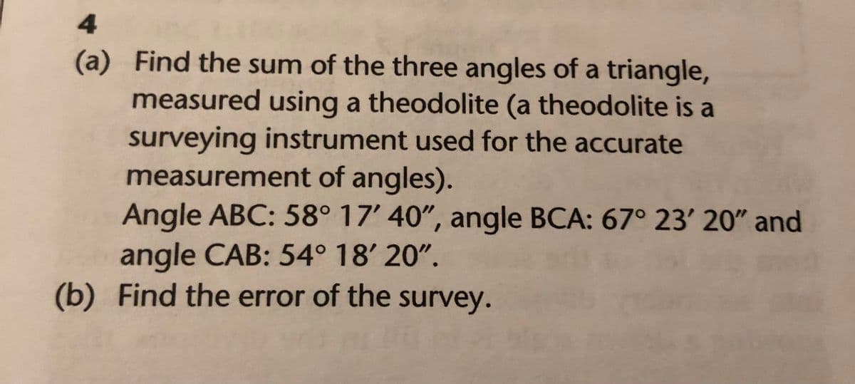 4
(a) Find the sum of the three angles of a triangle,
measured using a theodolite (a theodolite is a
surveying instrument used for the accurate
measurement of angles).
Angle ABC: 58° 17' 40", angle BCA: 67° 23' 20" and
angle CAB: 54° 18' 20".
(b) Find the error of the survey.