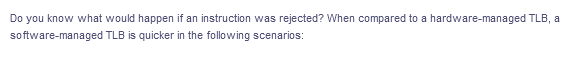 Do you know what would happen if an instruction was rejected? When compared to a hardware-managed TLB, a
software-managed TLB is quicker in the following scenarios:
