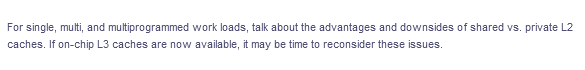 For single, multi, and multiprogrammed work loads, talk about the advantages and downsides of shared vs. private L2
caches. If on-chip L3 caches are now available, it may be time to reconsider these issues.
