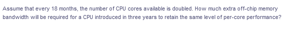 Assume that every 18 months, the number of CPU cores available is doubled. How much extra off-chip memory
bandwidth will be required for a CPU introduced in three years to retain the same level of per-core performance?
