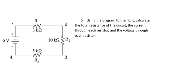 6. Using the diagram to the right, calculate
2
the total resistance of the circuit, the current
3 kh
through each resistor, and the voltage through
each resistor.
9 V
10 kaR2
5 k2
3
R,
4.
