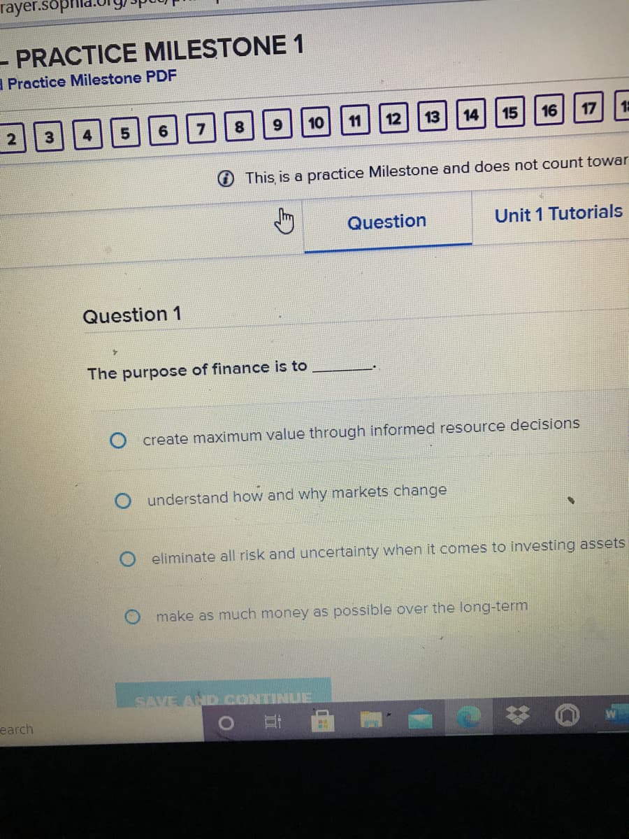 rayer.sop
- PRACTICE MILESTONE 1
A Practice Milestone PDF
8.
10
11
12
13
14
15
16
17
O This is a practice Milestone and does not count towar
Question
Unit 1 Tutorials
Question 1
The purpose of finance is to
create maximum value through informed resource decisions
understand how and why markets change
Oeliminate all risk and uncertainty when it comes to investing assets
O make as much money as possible over the long-term
SAVE AND CONTINUE
earch
