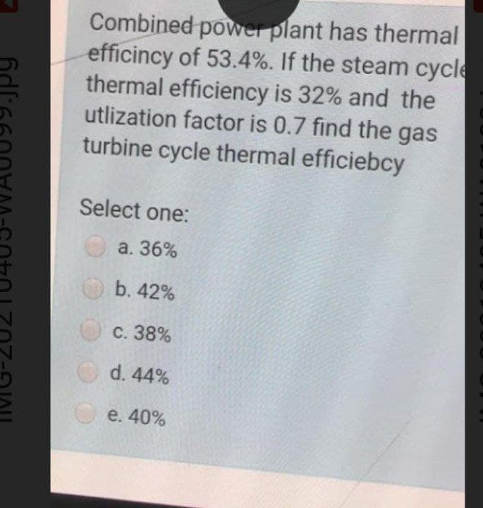 Combined power plant has thermal
efficincy of 53.4%. If the steam cycle
thermal efficiency is 32% and the
utlization factor is 0.7 find the gas
turbine cycle thermal efficiebcy
Select one:
О а. 36%
b. 42%
с. 38%
d. 44%
e. 40%
