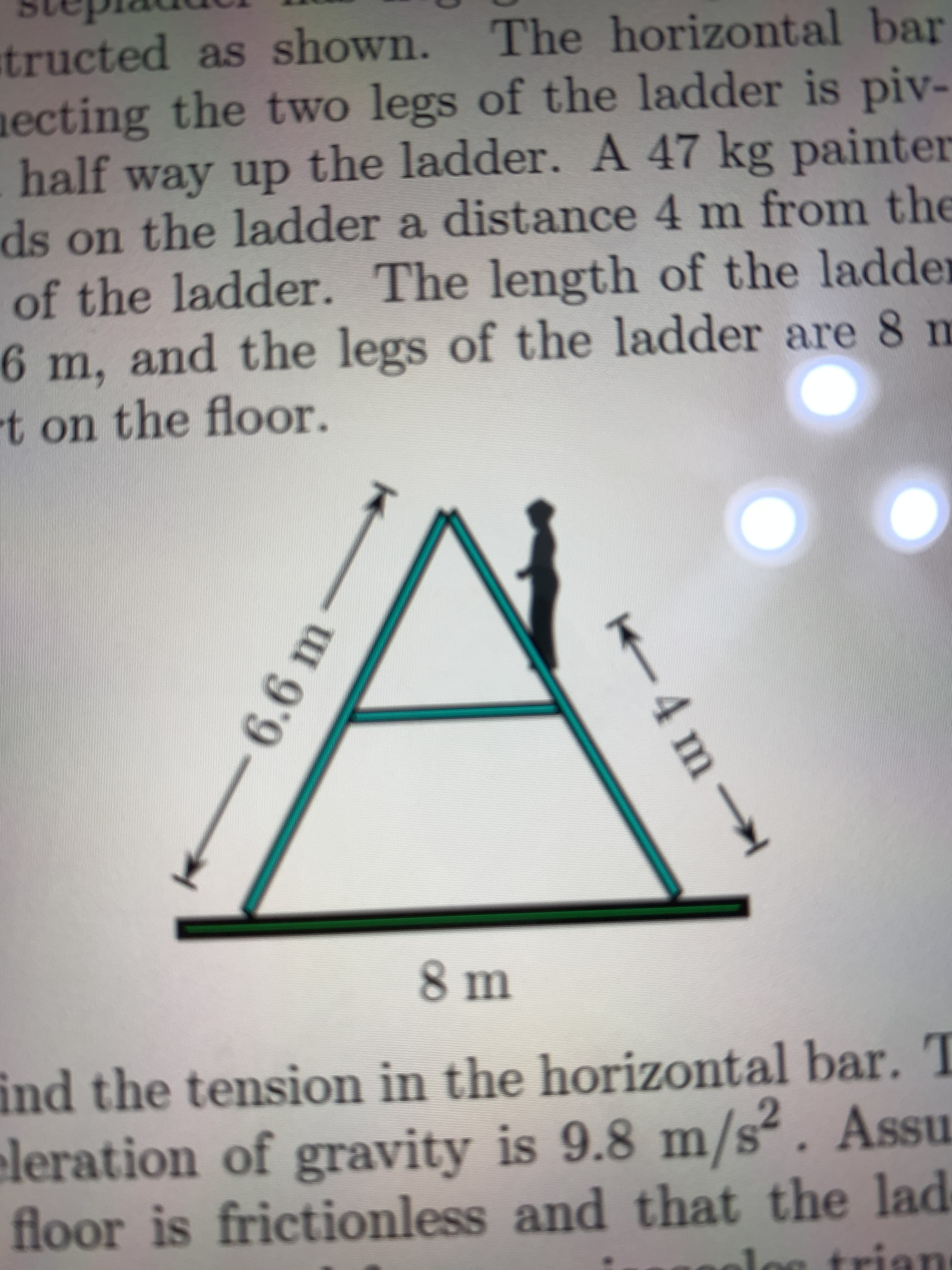 tructed as shown. The horizontal bar
ecting
half way up the ladder. A 47 kg painter
ds on the ladder a distance 4 m from the
of the ladder. The length of the ladder
6 m, and the legs of the ladder are 8 m
the two legs of the ladder is piv-
t on the floor.
8m
ind the tension in the horizontal bar. T
eleration of gravity is 9.8 m/s². Assu
floor is frictionless and that the lad
trian
4 m
