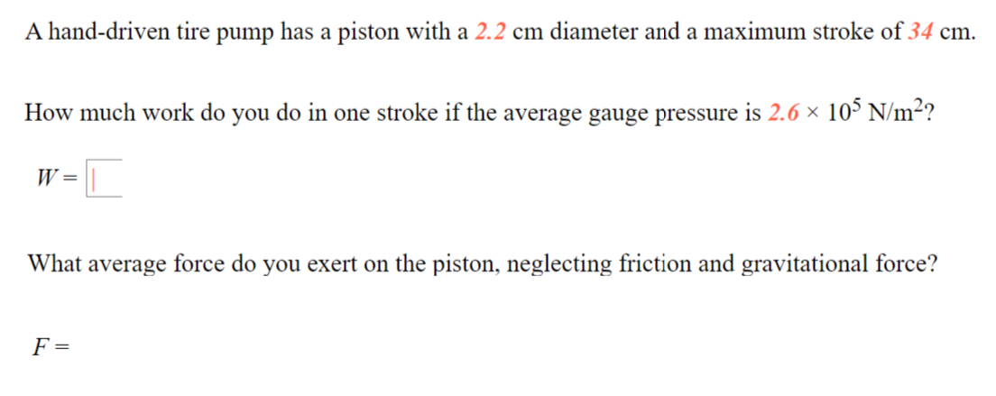 A hand-driven tire pump has a piston with a 2.2 cm diameter and a maximum stroke of 34 cm.
How much work do you do in one stroke if the average gauge pressure is 2.6 × 10° N/m²?
W =
What average force do you exert on the piston, neglecting friction and gravitational force?
F =
