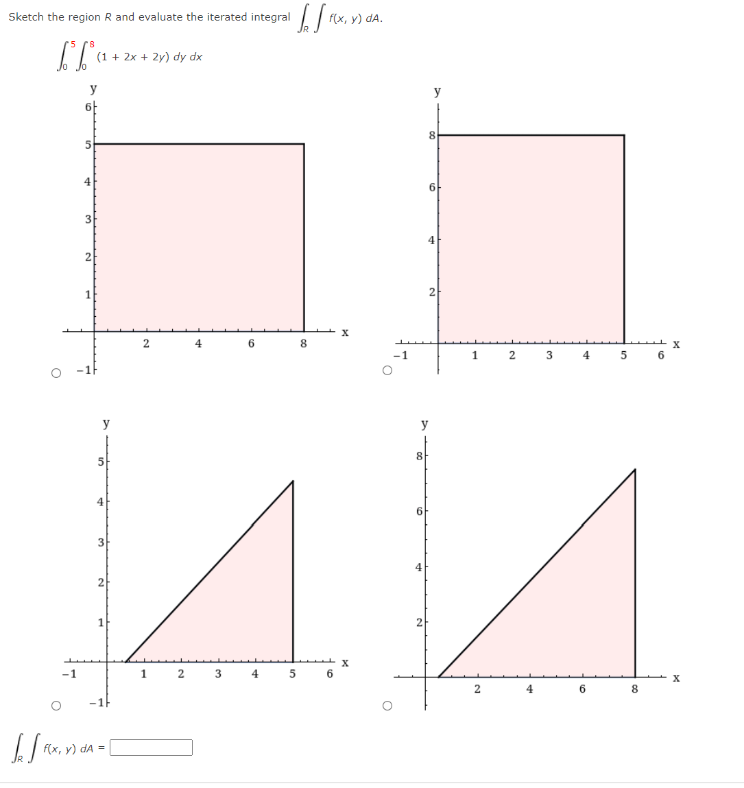 Sketch the region R and evaluate the iterated integral
f(x, у) dA.
(1 + 2x + 2y) dy dx
y
y
8
4
6
3
4
2
2
X
4
6
8
-1
1
2
3
4
6
y
y
8
5
4
6
4
2
1
2
-1
1
2
4
6
6
8
f(x, у) dA %3D
