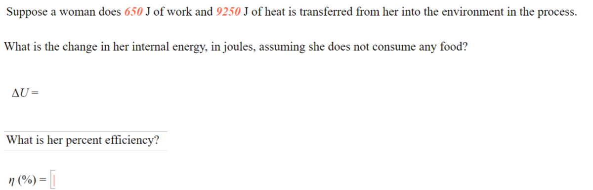 Suppose a woman does 650 J of work and 9250 J of heat is transferred from her into the environment in the process.
What is the change in her internal energy, in joules, assuming she does not consume any food?
AU=
What is her percent efficiency?
n (%) = ||
