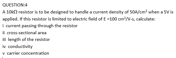 QUESTION:4
A 10k2 resistor is to be designed to handle a current density of 50A/cm? when a 5V is
applied. If this resistor is limited to electric field of E =100 cm?/V-s, calculate:
i current passing through the resistor
ii cross-sectional area
iii length of the resistor
iv conductivity
v carrier concentration
