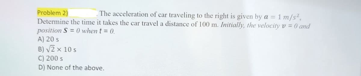 Problem 2)
The acceleration of car traveling to the right is given by a = = 1 m/s²,
Determine the time it takes the car travel a distance of 100 m. Initially, the velocity v = 0 and
position S=0 when t = 0.
A) 20 s
B) √2 × 10 s
C) 200 S
D) None of the above.