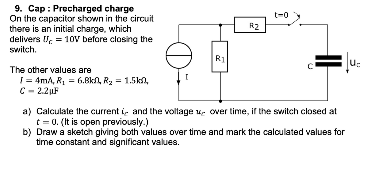 9. Cap Precharged charge
On the capacitor shown in the circuit
there is an initial charge, which
delivers Uc = 10V before closing the
switch.
The other values are
I = 4mA, R₁ = 6.8kn, R₂ = 1.5kn,
C = 2.2µF
D
I
R1
R2
t=0
C
||
a) Calculate the current ic and the voltage uc over time, if the switch closed at
t = 0. (It is open previously.)
b) Draw a sketch giving both values over time and mark the calculated values for
time constant and significant values.
Uc