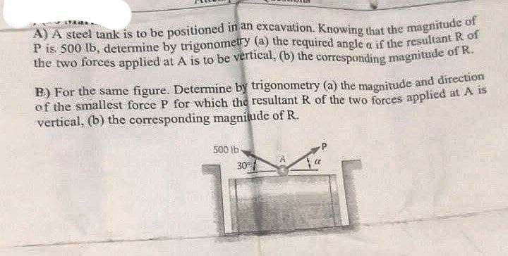 A) A steel tank is to be positioned in an excavation. Knowing that the magnitude of
P is 500 lb, determine by trigonometry (a) the required angle a if the resultant R f
the two forces applied at A is to be vertical, (b) the corresponding magnitude of R.
B) For the same figure. Determine by trigonometry (a) the magnitude and direction
of the smallest force P for which the resultant R of the two forces applicd at A iS
vertical, (b) the corresponding magnitude of R.
500 lb
30
