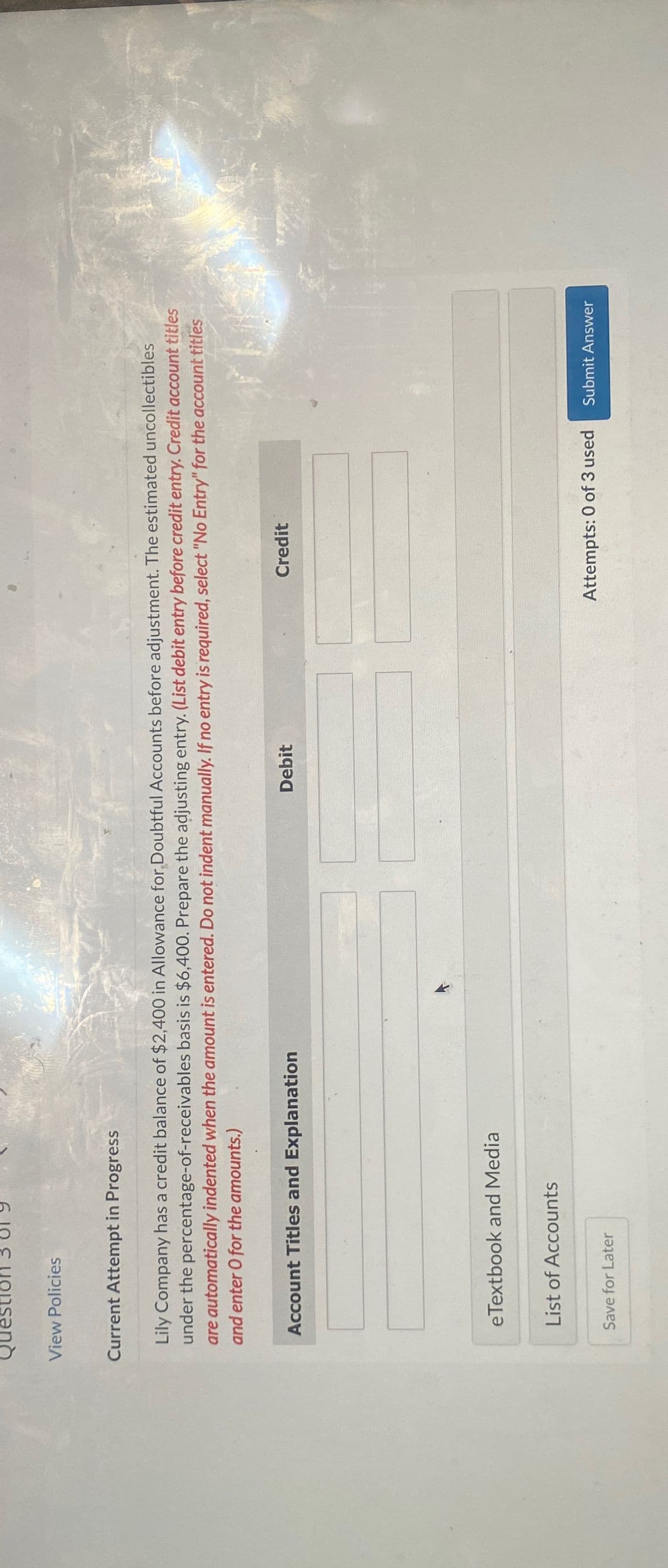 Question 3 819
View Policies
Current Attempt in Progress
Lily Company has a credit balance of $2,400 in Allowance for Doubtful Accounts before adjustment. The estimated uncollectibles
under the percentage-of-receivables basis is $6,400. Prepare the adjusting entry. (List debit entry before credit entry. Credit account titles
are automatically indented when the amount is entered. Do not indent manually. If no entry is required, select "No Entry" for the account titles
and enter O for the amounts.)
Account Titles and Explanation
eTextbook and Media
List of Accounts
Save for Later
Debit
Credit
Attempts: 0 of 3 used
Submit Answer