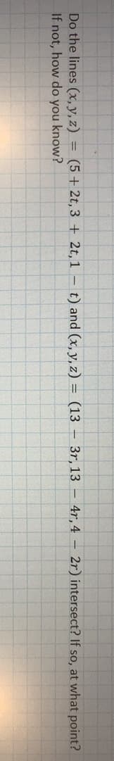 Do the lines (x, y, z) = (5 + 2t, 3 + 2t, 1 – t) and (x, y, z) = (13 – 3r, 13 – 4r, 4 – 2r) intersect? If so, at what point?
If not, how do you know?
