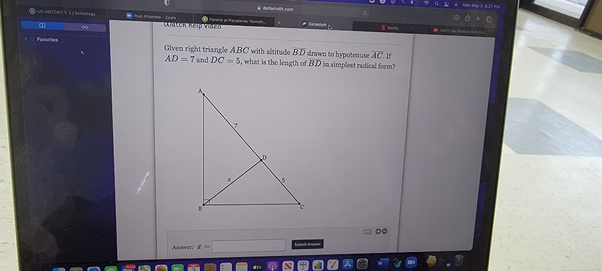 * Q 2 A Mon May 3 6:27 PM
a deltamath.com
O O + O
O US HISTORY 1:21 Schoology
O Parents at Piscataway Townshi.
E DeltaMath
N Netin
Post Attendee - Zoom
O (1807) The Blackfst a6 Pro
watch netp Video
00
>* Favorites
Given right triangle ABC with altitude BD drawn to hypotenuse AC. If
AD = 7 and DC = 5, what is the length of BD in simplest radical form?
Submit Answer
Answer: x
