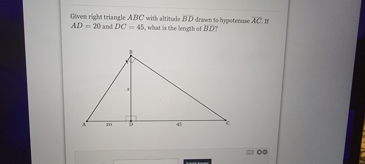 Given right triangle ABC with altitude BD drawn to hypotenuse AC. If
AD = 20 and DC = 45, what is the length of BD?
A
20
D
45
Submit Answer
