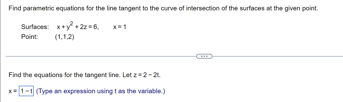 Find parametric equations for the line tangent to the curve of intersection of the surfaces at the given point.
Surfaces: x+y² + 2z = 6,
x = 1
Point:
(1,1,2)
Find the equations for the tangent line. Let z = 2 - 2t.
x = 1 -t (Type an expression using t as the variable.)