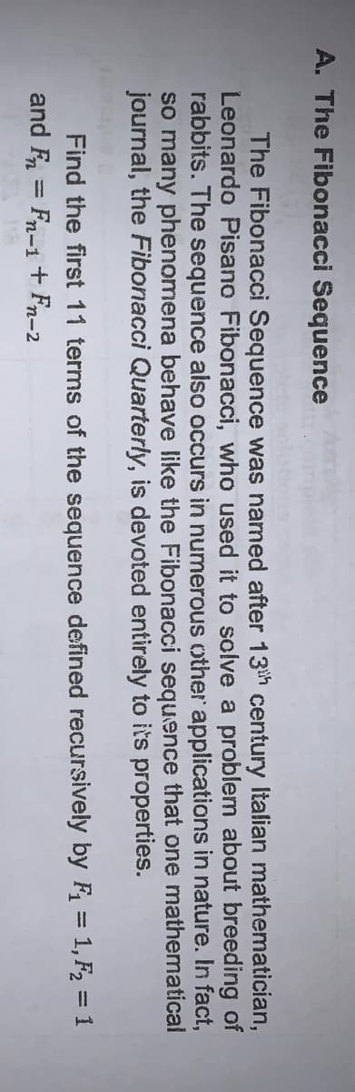 A. The Fibonacci Sequence
The Fibonacci Sequence was named after 13th century Italian mathematician,
Leonardo Pisano Fibonacci, who used it to solve a problem about breeding of
rabbits. The sequence also occurs in numerous other applications in nature. In fact,
so many phenomena behave like the Fibonacci sequence that one mathematical
journal, the Fibonacci Quarterly, is devoted entirely to its properties.
Find the first 11 terms of the sequence defined recursively by F = 1, F2 = 1
and F = Fn-1 + Fn-2
