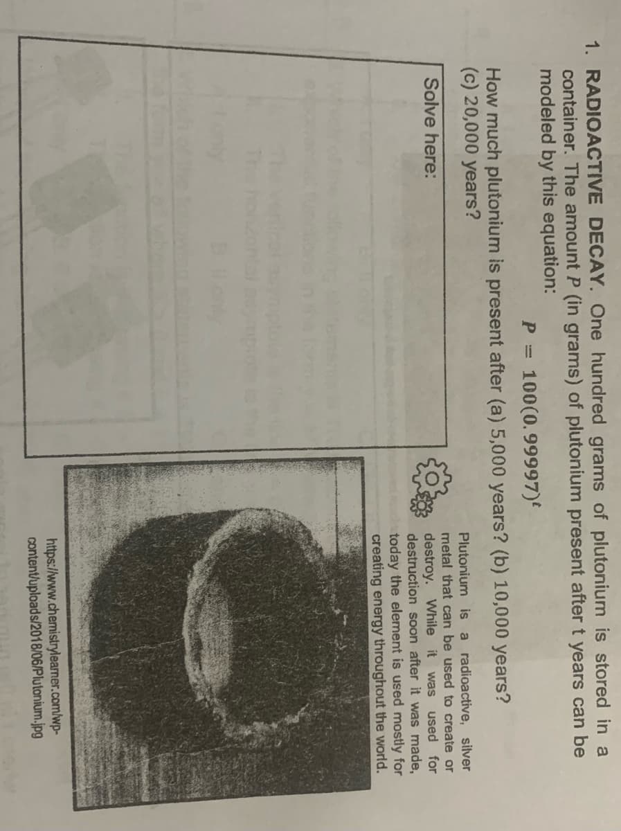 1. RADIOACTIVE DECAY. One hundred grams of plutonium is stored in a
container. The amount P (in grams) of plutonium present after t years can be
modeled by this equation:
100(0.99997)
How much plutonium is present after (a) 5,000 years? (b) 10,000 years?
(c) 20,000 years?
Plutonium is a radioactive, silver
metal that can be used to create or
Solve here:
destroy. While it was used for
destruction soon after it was made,
today the element is used mostly for
creating energy throughout the world.
https://www.chemistrylearner.com/wp-
content/uploads/2018/06/Plutonium.jpg|
