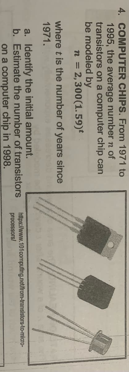 4. COMPUTER CHIPS. From 1971 to
1995, the average number n of
transistors on a computer chip can
be modeled by
n = 2,300(1. 59)
where t is the number of years since
1971.
a. Identify the initial amount.
b. Estimate the number of transistors
https://www.101computing.net/from-transistors-to-micro-
processors/
on a computer chip in 1998.
