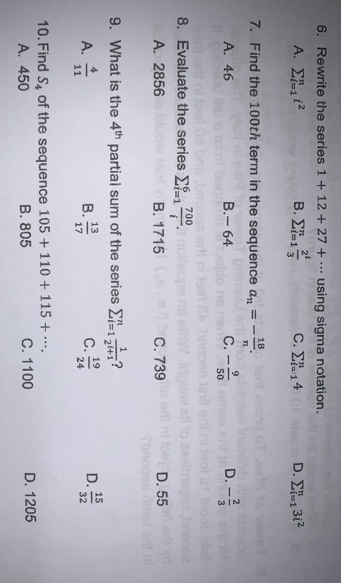 6. Rewrite the series 1+ 12+27 +
using sigma notation.
A. Ei2
2i
B. Ei=1
C. ΣL14
edeen D. E13i?
i%3D1
7. Find the 100th term in the
sequence
an
- 18.
Ineler on,
С.
poldo ne nen
А. 46
B.- 64
9
D.
lsi o mot beqo
ni tesl 08 bno ,bnoona
50
loet &A
8. Evaluate the series E1 nollsups no
erl
700
all to
L%3D1
A. 2856
V B. 1715 .e) bC. 739e ort ni foel D. 55
9. What is the 4th partial sum of the series E-1741
1
si%3D1
4
A.
11
13
B.
17
15
D.
32
19
c.
24
10. Find S4 of the sequence 105 +110 + 115 + .
A. 450
B. 805
C. 1100
D. 1205
