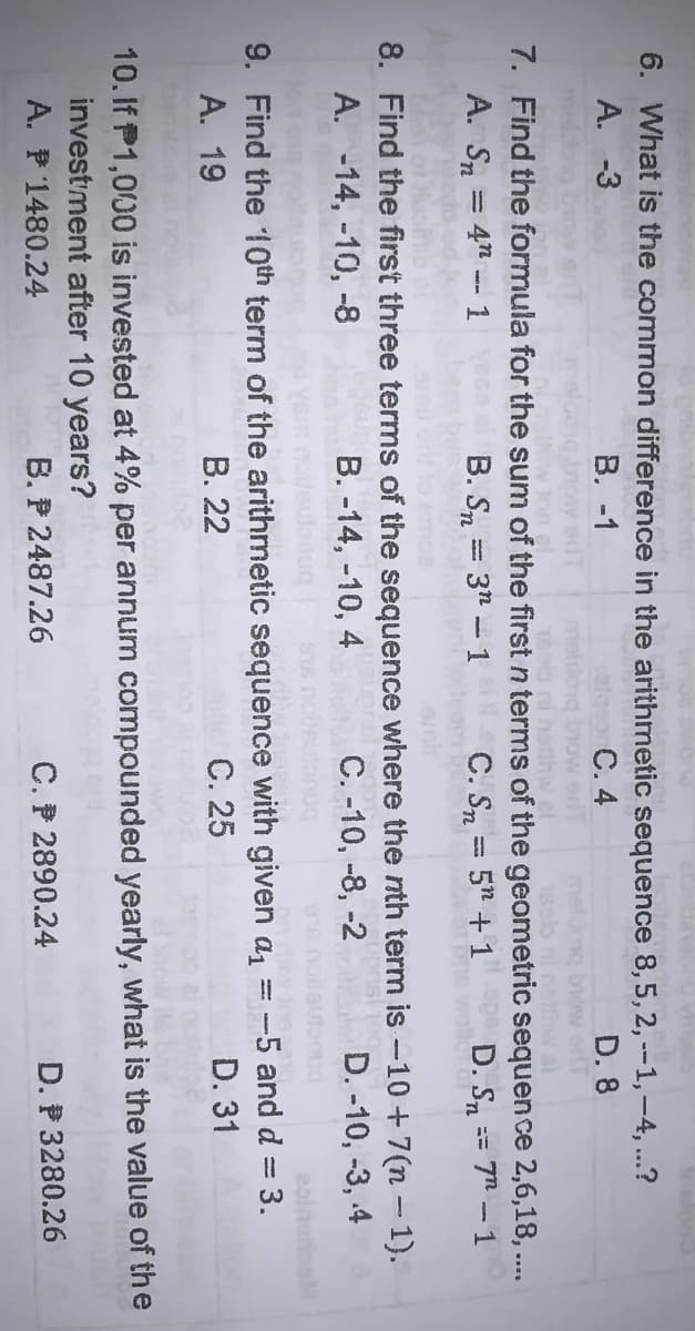 6. What is the common difference in the arithmetic sequence 8,5, 2, -1,-4, ..?
A. -3
В. -1
С. 4
D. 8
brow edT
now
thw al
7. Find the formula for the sum of the first n terms of the geometric sequence 2,6,18, ...
A. Sn = 4" -- 1
B. Sn = 3n - 1
C. Sn = 5" + 1 D. Sn == 7n - 1
omit
8. Find the first three terms of the sequence where the nth term is -10+7(n – 1).
B. -14, -10, 4
A. -14, -10, -8
C. -10, -8, -2
D. -10, -3, 4
9. Find the 10th term of the arithmetic sequence with given a, =-5 and d = 3.
А. 19
В. 22
С. 25
D. 31
10. If P1,000 is invested at 4% per annum compounded yearly, what is the value of the
investment after 10 years?
A. P 1480.24
B. P 2487.26
C. P 2890.24
D. P 3280.26
