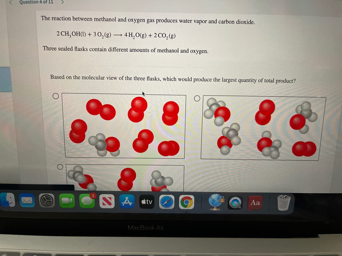 Question 4 of i1
The reaction between methanol and oxygen gas produces water vapor and carbon dioxide.
2 CH, OH(1) + 3 0,(g) → 4 H,O(g) + 2 CO,(g)
Three sealed flasks contain different amounts of methanol and oxygen.
Based on the molecular view of the three flasks, which would produce the largest quantity of total product?
SA «tv
Aa
MacBook Air
