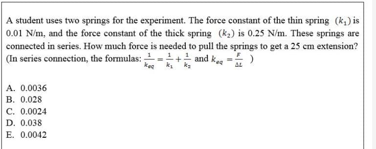 A student uses two springs for the experiment. The force constant of the thin spring (k,) is
0.01 N/m, and the force constant of the thick spring (k2) is 0.25 N/m. These springs are
connected in series. How much force is needed to pull the springs to get a 25 cm extension?
(In series connection, the formulas: =+ and ke
=
keg k,' k2
AL
A. 0.0036
B. 0.028
C. 0.0024
D. 0.038
E. 0.0042
