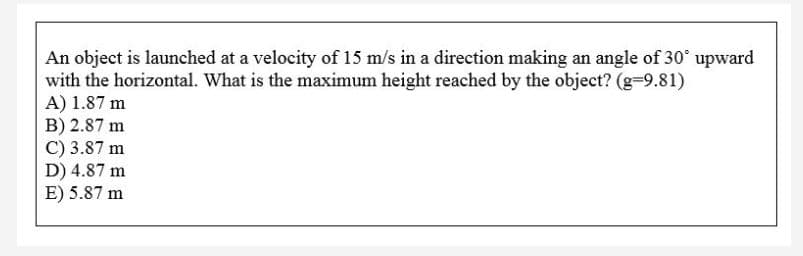 An object is launched at a velocity of 15 m/s in a direction making an angle of 30° upward
with the horizontal. What is the maximum height reached by the object? (g-9.81)
A) 1.87 m
B) 2.87 m
C) 3.87 m
D) 4.87 m
E) 5.87 m
