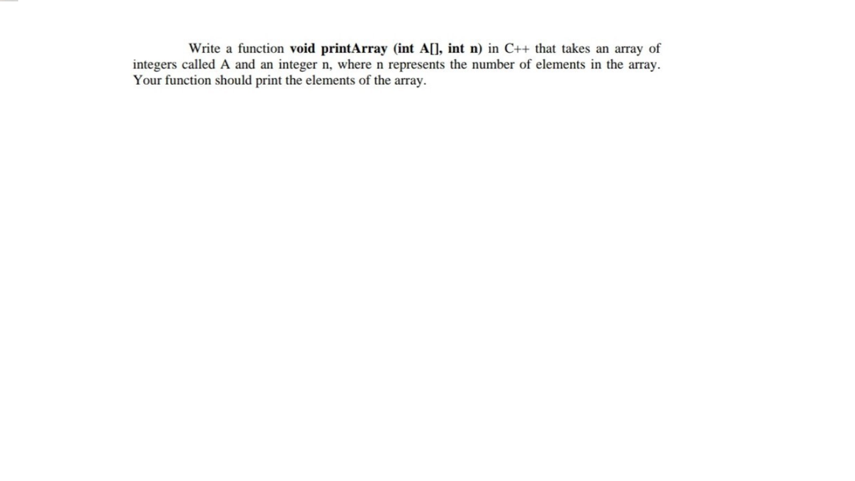 Write a function void printArray (int A[], int n) in C++ that takes an array of
integers called A and an integer n, where n represents the number of elements in the array.
Your function should print the elements of the array.
