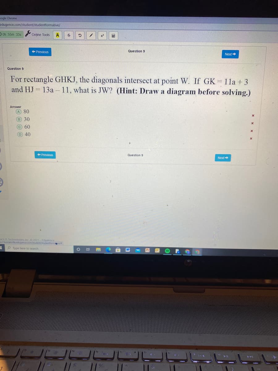 pogle Chrome
edugence.com/student/studentformative/
O Oh :55m 335
Online Tools
Question 9
+ Previous
Next
Question 9
For rectangle GHKJ, the diagonals intersect at point W. If GK = 11a + 3
13a – 11, what is JW? (Hint: Draw a diagram before solving.)
and HJ
Answer
A 80
B 30
c 60
D 40
+ Previous
Question 9
Next
ach A Technolonies inc 2021-Fduornce
duncanville.edugence.com/student/studentform/
P Type here to search
