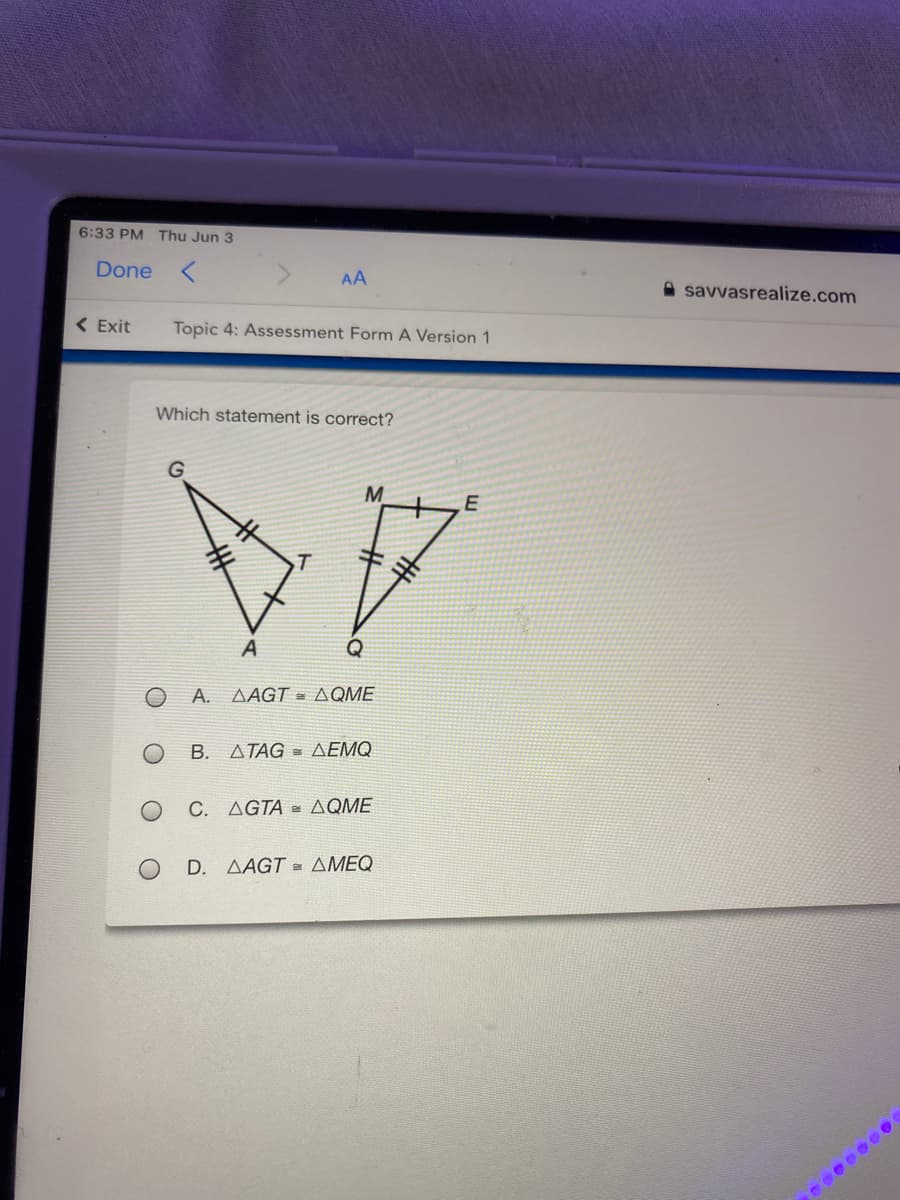 ### Topic 4: Assessment Form A Version 1

**Which statement is correct?**

Diagram:
The image includes two triangles that share some proportional relationships, indicated by congruence markings on their sides. The first triangle is labeled \( \triangle AGT \), with points \( A \), \( G \), \( T \). The second triangle is labeled \( \triangle QME \), with points \( Q \), \( M \), \( E \).

Each side of the triangles has markings that denote equal lengths for corresponding sides:
- \( \overline{AG} \) is marked to be equal to \( \overline{QM} \).
- \( \overline{GT} \) is marked to be equal to \( \overline{ME} \).
- \( \overline{TA} \) is marked in the same way as \( \overline{QG} \), indicating similarity or congruence.

**Options:**
A. \( \triangle AGT = \triangle QME \)
B. \( \triangle TAG = \triangle EMQ \)
C. \( \triangle GTA = \triangle QME \)
D. \( \triangle AGT = \triangle MEQ \)

To select the correct statement, determine which pair of triangles given in the options are indeed congruent based on the side markings in the diagram.