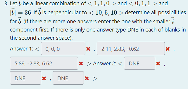 3. Let b be a linear combination of < 1, 1,0 > and < 0, 1, 1 > and
|b| |= 36. If 7 is perpendicular to < 10, 5, 10 > determine all possibilities
for b. (If there are more one answers enter the one with the smaller
component first. If there is only one answer type DNE in each of blanks in
the second answer space).
Answer 1: < 0, 0, 0
5.89, -2.83, 6.62
DNE
X DNE
X 2.11, 2.83,-0.62
I
X > Answer 2: < DNE
X
X
X