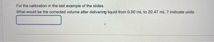 For the calibration in the last example of the slides.
What would be the corrected volume after delivering liquid from 0.00 mL to 20.47 mL ? indicate units