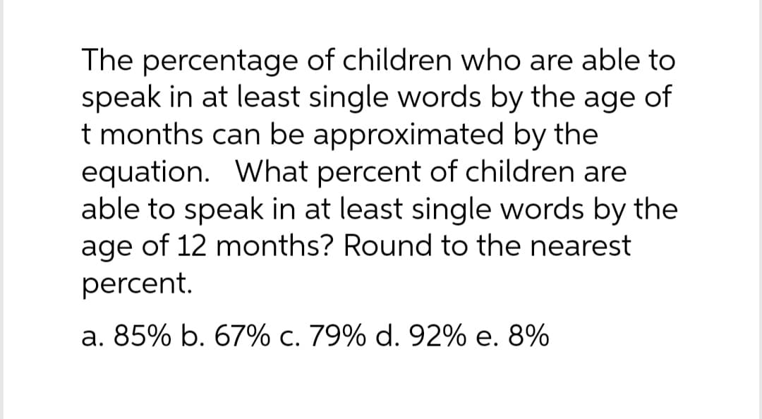 The percentage of children who are able to
speak in at least single words by the age of
t months can be approximated by the
equation. What percent of children are
able to speak in at least single words by the
age of 12 months? Round to the nearest
percent.
a. 85% b. 67% c. 79% d. 92% e. 8%