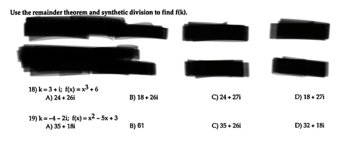 Use the remainder theorem and synthetic division to find f(k).
18) k= 3 + i; f(x) = x³ + 6
A) 24 +26i
19) k=-4-2i; f(x)=x²-5x+3
A) 35 + 18i
B) 18 +26i
B) 61
C) 24+27i
C) 35+26i
D) 18 + 27i
D) 32 + 18i