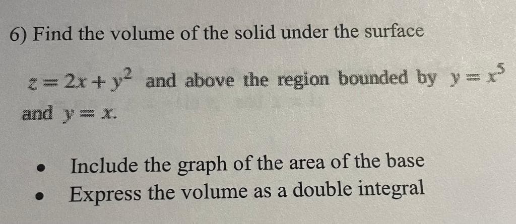 6) Find the volume of the solid under the surface
z = 2x + y² and above the region bounded by y = x³
and y = x.
Include the graph of the area of the base
● Express the volume as a double integral