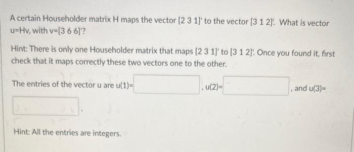 A certain Householder matrix H maps the vector [2 3 1]' to the vector [3 1 2]: What is vector
u=Hv, with v=[3 6 6]'?
Hint: There is only one Householder matrix that maps [2 3 1]' to [3 1 2]. Once you found it, first
check that it maps correctly these two vectors one to the other.
The entries of the vector u are u(1)=
Hint: All the entries are integers.
u(2)=
, and u(3)=